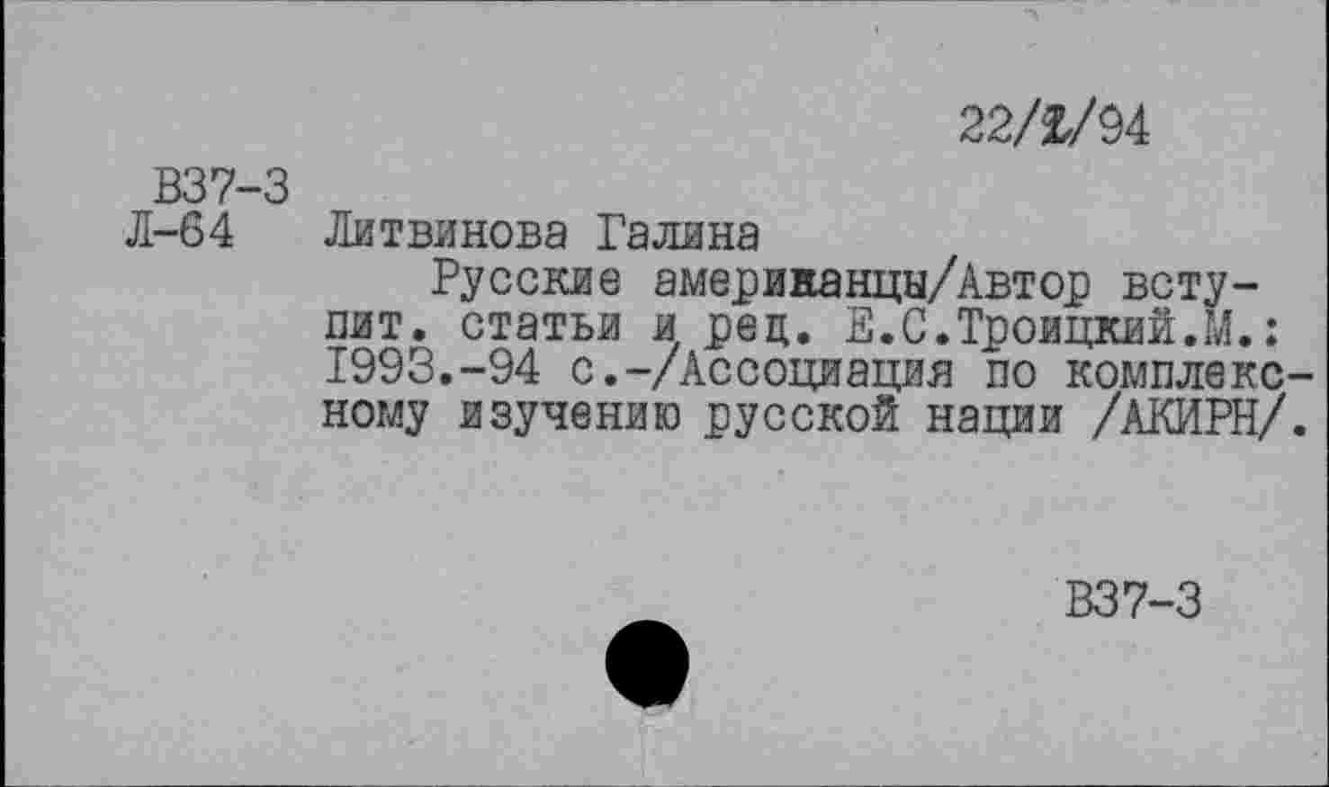 ﻿22/2/94
В37-3
Л-64 Литвинова Галина
Русские америнанцы/Автор вступит. статьи и рец. Е.С.Троицкий.М.: 1993.-94 с.-/Ассоциация по комплексному изучению русской нации /АКИРН/.
В37-3